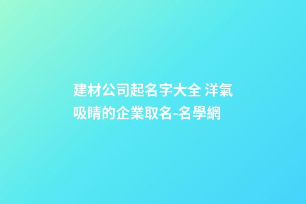 建材公司起名字大全 洋氣吸睛的企業取名-名學網-第1張-公司起名-玄機派